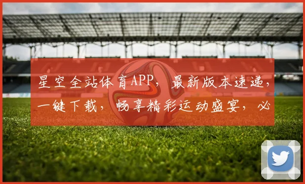 星空全站体育APP，最新版本速递，一键下载，畅享精彩运动盛宴，必备