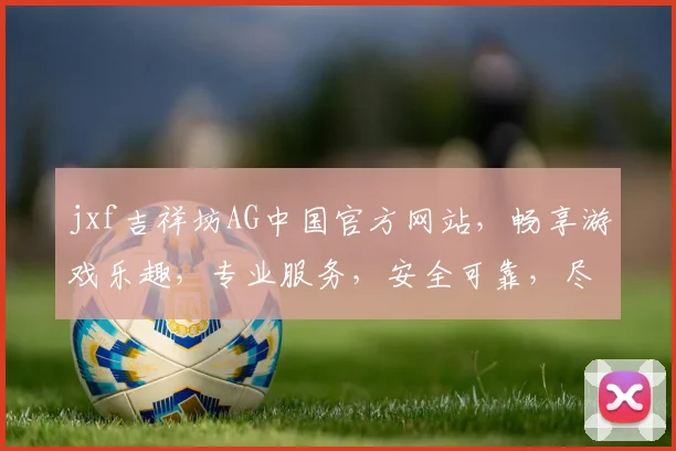 jxf吉祥坊AG中国官方网站，畅享游戏乐趣，专业服务，安全可靠，尽在吉祥坊