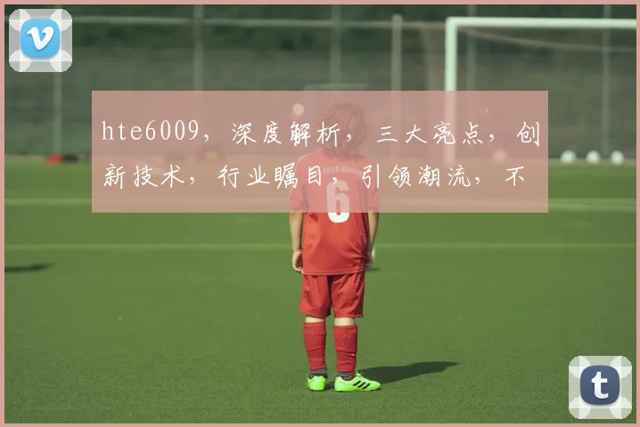 hte6009，深度解析，三大亮点，创新技术，行业瞩目，引领潮流，不容错过
