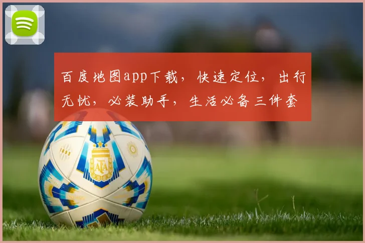 百度地图app下载，快速定位，出行无忧，必装助手，生活必备三件套，轻松掌握