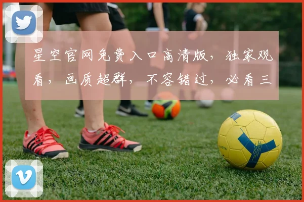 星空官网免费入口高清版，独家观看，画质超群，不容错过，必看三部曲，惊喜连连，不容错过